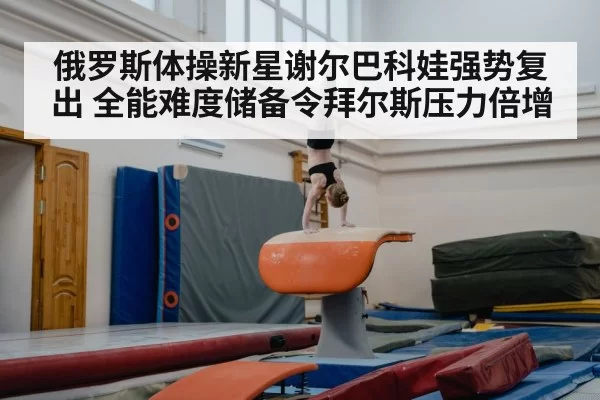 俄罗斯体操新星谢尔巴科娃强势复出 全能难度储备令拜尔斯压力倍增
